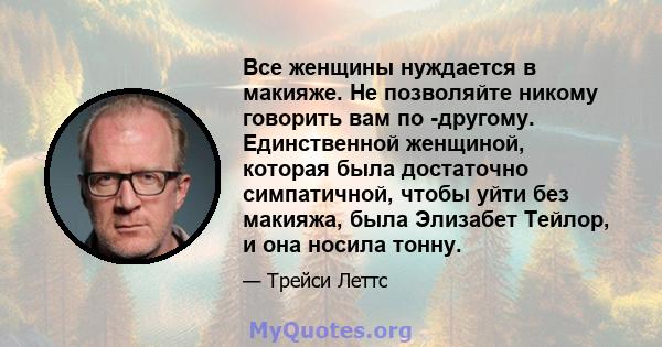 Все женщины нуждается в макияже. Не позволяйте никому говорить вам по -другому. Единственной женщиной, которая была достаточно симпатичной, чтобы уйти без макияжа, была Элизабет Тейлор, и она носила тонну.