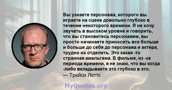 Вы узнаете персонажа, которого вы играете на сцене довольно глубоко в течение некоторого времени. Я не хочу звучать в высоком уровне и говорить, что вы становитесь персонажем, вы просто начинаете приносить все больше и