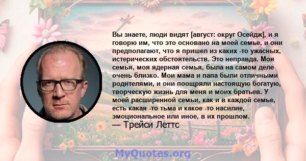 Вы знаете, люди видят [август: округ Осейдж], и я говорю им, что это основано на моей семье, и они предполагают, что я пришел из каких -то ужасных, истерических обстоятельств. Это неправда. Моя семья, моя ядерная семья, 