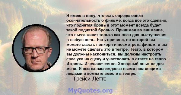 Я имею в виду, что есть определенная окончательность о фильме, когда все это сделано, что поднятая бровь в этот момент всегда будет такой поднятой бровью. Принимая во внимание, что пьеса живет только как план для