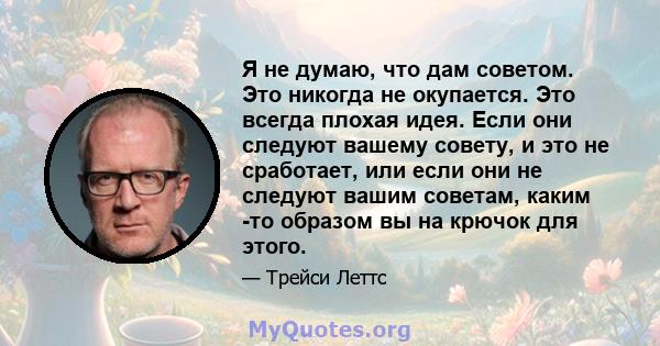 Я не думаю, что дам советом. Это никогда не окупается. Это всегда плохая идея. Если они следуют вашему совету, и это не сработает, или если они не следуют вашим советам, каким -то образом вы на крючок для этого.