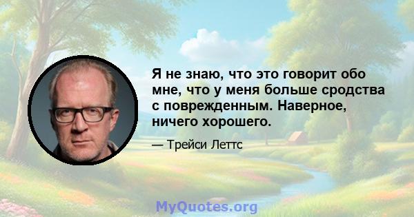 Я не знаю, что это говорит обо мне, что у меня больше сродства с поврежденным. Наверное, ничего хорошего.