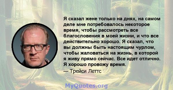 Я сказал жене только на днях, на самом деле мне потребовалось некоторое время, чтобы рассмотреть все благословения в моей жизни, и что все действительно хорошо. Я сказал, что вы должны быть настоящим чурлом, чтобы