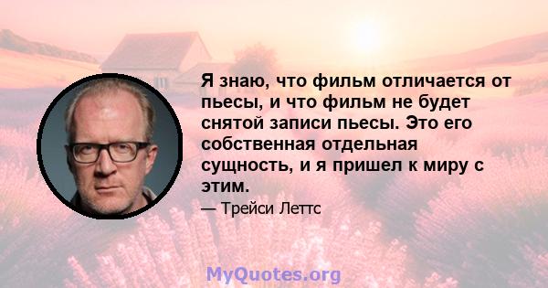 Я знаю, что фильм отличается от пьесы, и что фильм не будет снятой записи пьесы. Это его собственная отдельная сущность, и я пришел к миру с этим.