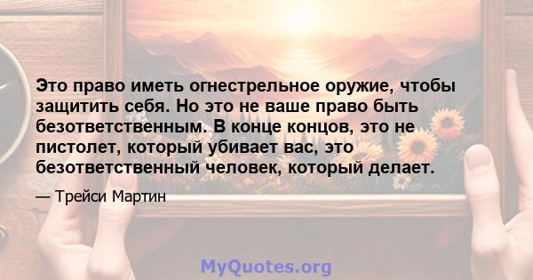 Это право иметь огнестрельное оружие, чтобы защитить себя. Но это не ваше право быть безответственным. В конце концов, это не пистолет, который убивает вас, это безответственный человек, который делает.