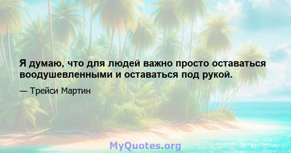 Я думаю, что для людей важно просто оставаться воодушевленными и оставаться под рукой.