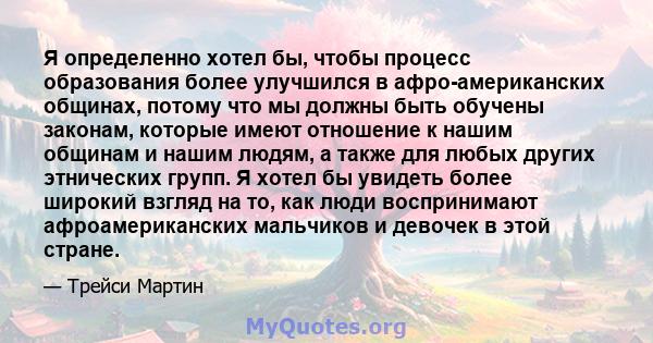 Я определенно хотел бы, чтобы процесс образования более улучшился в афро-американских общинах, потому что мы должны быть обучены законам, которые имеют отношение к нашим общинам и нашим людям, а также для любых других