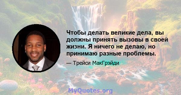 Чтобы делать великие дела, вы должны принять вызовы в своей жизни. Я ничего не делаю, но принимаю разные проблемы.