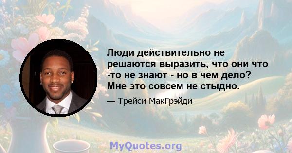 Люди действительно не решаются выразить, что они что -то не знают - но в чем дело? Мне это совсем не стыдно.