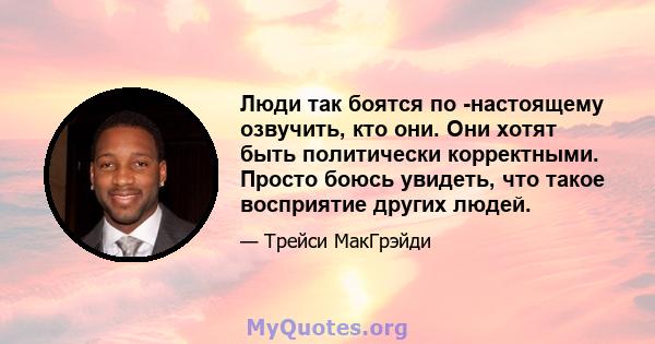 Люди так боятся по -настоящему озвучить, кто они. Они хотят быть политически корректными. Просто боюсь увидеть, что такое восприятие других людей.