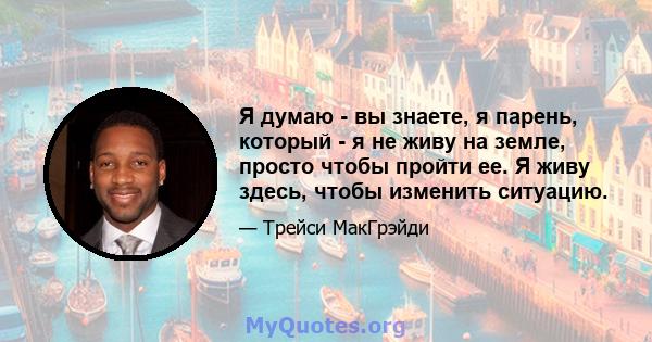 Я думаю - вы знаете, я парень, который - я не живу на земле, просто чтобы пройти ее. Я живу здесь, чтобы изменить ситуацию.