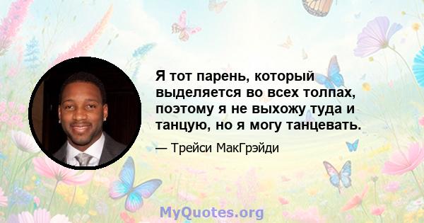 Я тот парень, который выделяется во всех толпах, поэтому я не выхожу туда и танцую, но я могу танцевать.