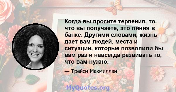 Когда вы просите терпения, то, что вы получаете, это линия в банке. Другими словами, жизнь дает вам людей, места и ситуации, которые позволили бы вам раз и навсегда развивать то, что вам нужно.