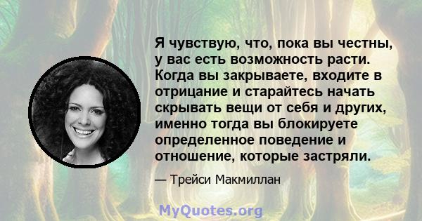 Я чувствую, что, пока вы честны, у вас есть возможность расти. Когда вы закрываете, входите в отрицание и старайтесь начать скрывать вещи от себя и других, именно тогда вы блокируете определенное поведение и отношение,