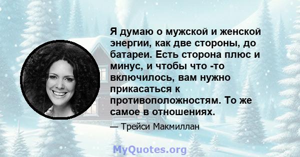 Я думаю о мужской и женской энергии, как две стороны, до батареи. Есть сторона плюс и минус, и чтобы что -то включилось, вам нужно прикасаться к противоположностям. То же самое в отношениях.