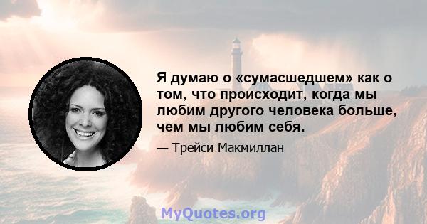 Я думаю о «сумасшедшем» как о том, что происходит, когда мы любим другого человека больше, чем мы любим себя.