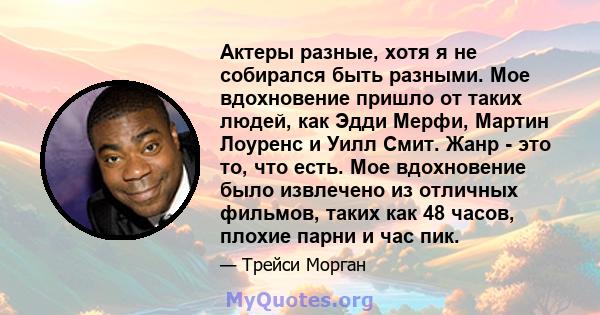 Актеры разные, хотя я не собирался быть разными. Мое вдохновение пришло от таких людей, как Эдди Мерфи, Мартин Лоуренс и Уилл Смит. Жанр - это то, что есть. Мое вдохновение было извлечено из отличных фильмов, таких как