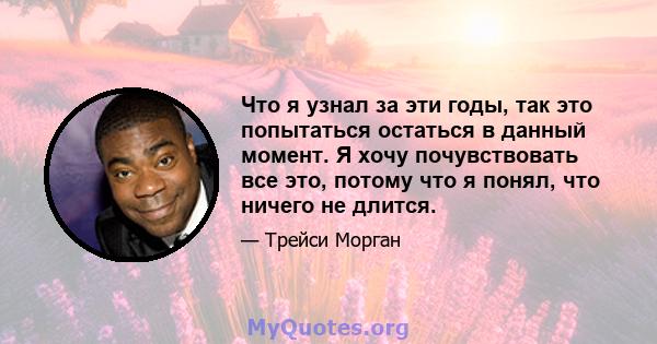 Что я узнал за эти годы, так это попытаться остаться в данный момент. Я хочу почувствовать все это, потому что я понял, что ничего не длится.