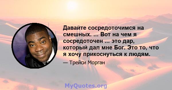 Давайте сосредоточимся на смешных. ... Вот на чем я сосредоточен ... это дар, который дал мне Бог. Это то, что я хочу прикоснуться к людям.