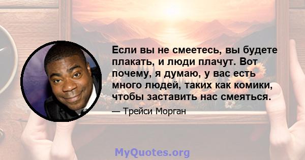 Если вы не смеетесь, вы будете плакать, и люди плачут. Вот почему, я думаю, у вас есть много людей, таких как комики, чтобы заставить нас смеяться.