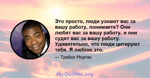 Это просто, люди узнают вас за вашу работу, понимаете? Они любят вас за вашу работу, и они судят вас за вашу работу. Удивительно, что люди цитируют тебя. Я люблю это.