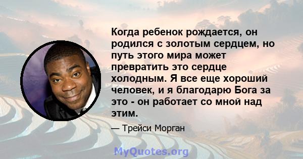 Когда ребенок рождается, он родился с золотым сердцем, но путь этого мира может превратить это сердце холодным. Я все еще хороший человек, и я благодарю Бога за это - он работает со мной над этим.