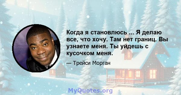 Когда я становлюсь ... Я делаю все, что хочу. Там нет границ. Вы узнаете меня. Ты уйдешь с кусочком меня.