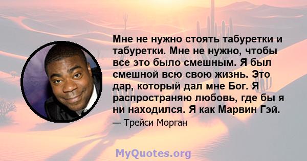 Мне не нужно стоять табуретки и табуретки. Мне не нужно, чтобы все это было смешным. Я был смешной всю свою жизнь. Это дар, который дал мне Бог. Я распространяю любовь, где бы я ни находился. Я как Марвин Гэй.