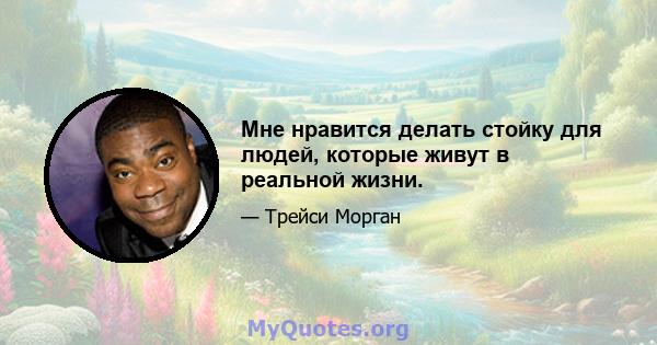 Мне нравится делать стойку для людей, которые живут в реальной жизни.