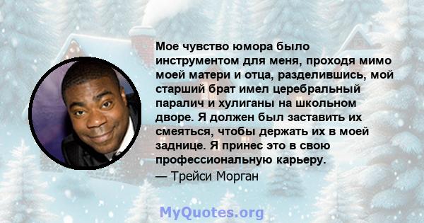 Мое чувство юмора было инструментом для меня, проходя мимо моей матери и отца, разделившись, мой старший брат имел церебральный паралич и хулиганы на школьном дворе. Я должен был заставить их смеяться, чтобы держать их