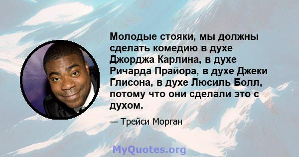 Молодые стояки, мы должны сделать комедию в духе Джорджа Карлина, в духе Ричарда Прайора, в духе Джеки Глисона, в духе Люсиль Болл, потому что они сделали это с духом.