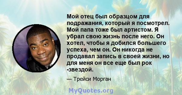 Мой отец был образцом для подражания, который я посмотрел. Мой папа тоже был артистом. Я убрал свою жизнь после него. Он хотел, чтобы я добился большего успеха, чем он. Он никогда не продавал запись в своей жизни, но