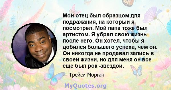 Мой отец был образцом для подражания, на который я посмотрел. Мой папа тоже был артистом. Я убрал свою жизнь после него. Он хотел, чтобы я добился большего успеха, чем он. Он никогда не продавал запись в своей жизни, но 