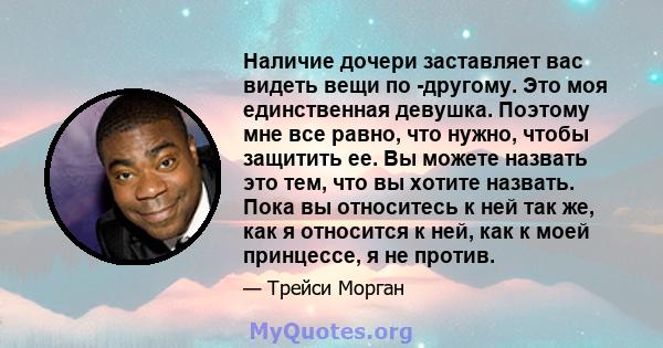 Наличие дочери заставляет вас видеть вещи по -другому. Это моя единственная девушка. Поэтому мне все равно, что нужно, чтобы защитить ее. Вы можете назвать это тем, что вы хотите назвать. Пока вы относитесь к ней так