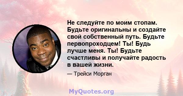 Не следуйте по моим стопам. Будьте оригинальны и создайте свой собственный путь. Будьте первопроходцем! Ты! Будь лучше меня. Ты! Будьте счастливы и получайте радость в вашей жизни.