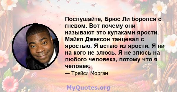 Послушайте, Брюс Ли боролся с гневом. Вот почему они называют это кулаками ярости. Майкл Джексон танцевал с яростью. Я встаю из ярости. Я ни на кого не злюсь. Я не злюсь на любого человека, потому что я человек.