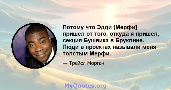 Потому что Эдди [Мерфи] пришел от того, откуда я пришел, секция Бушвика в Бруклине. Люди в проектах называли меня толстым Мерфи.