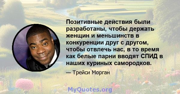 Позитивные действия были разработаны, чтобы держать женщин и меньшинств в конкуренции друг с другом, чтобы отвлечь нас, в то время как белые парни вводят СПИД в наших куриных самородков.