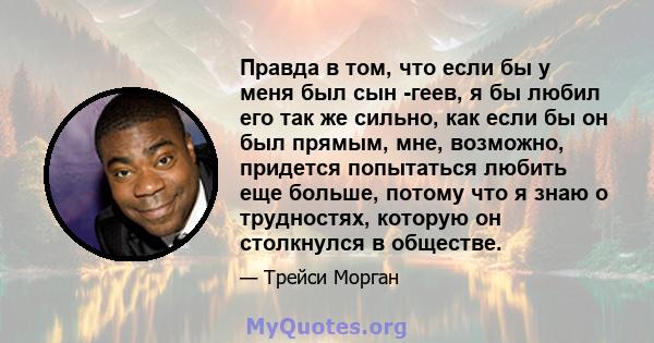 Правда в том, что если бы у меня был сын -геев, я бы любил его так же сильно, как если бы он был прямым, мне, возможно, придется попытаться любить еще больше, потому что я знаю о трудностях, которую он столкнулся в