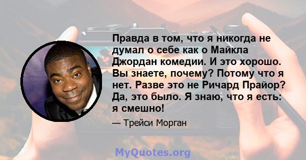 Правда в том, что я никогда не думал о себе как о Майкла Джордан комедии. И это хорошо. Вы знаете, почему? Потому что я нет. Разве это не Ричард Прайор? Да, это было. Я знаю, что я есть: я смешно!