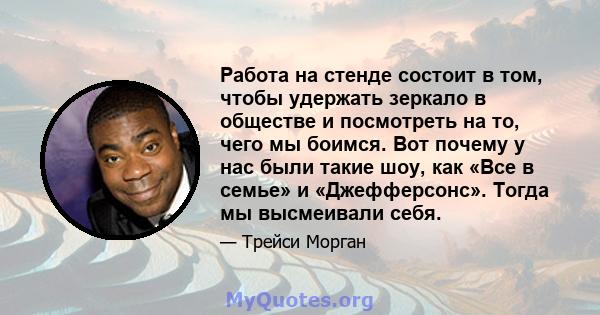 Работа на стенде состоит в том, чтобы удержать зеркало в обществе и посмотреть на то, чего мы боимся. Вот почему у нас были такие шоу, как «Все в семье» и «Джефферсонс». Тогда мы высмеивали себя.