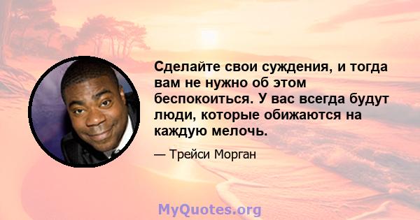 Сделайте свои суждения, и тогда вам не нужно об этом беспокоиться. У вас всегда будут люди, которые обижаются на каждую мелочь.