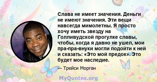 Слава не имеет значения. Деньги не имеют значения. Эти вещи навсегда мимолетны. Я просто хочу иметь звезду на Голливудской прогулке славы, чтобы, когда я давно не ушел, мои пра-пра-внуки могли подойти к ней и сказать: