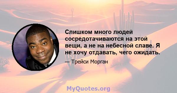 Слишком много людей сосредотачиваются на этой вещи, а не на небесной славе. Я не хочу отдавать, чего ожидать.