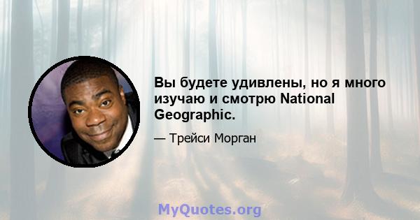 Вы будете удивлены, но я много изучаю и смотрю National Geographic.