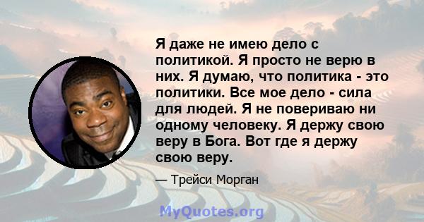 Я даже не имею дело с политикой. Я просто не верю в них. Я думаю, что политика - это политики. Все мое дело - сила для людей. Я не повериваю ни одному человеку. Я держу свою веру в Бога. Вот где я держу свою веру.