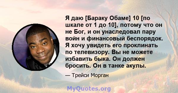 Я даю [Бараку Обаме] 10 [по шкале от 1 до 10], потому что он не Бог, и он унаследовал пару войн и финансовый беспорядок. Я хочу увидеть его проклинать по телевизору. Вы не можете избавить быка. Он должен бросить. Он в