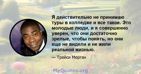 Я действительно не принимаю туры в колледже и все такое. Это молодые люди, и я совершенно уверен, что они достаточно зрелые, чтобы понять, но они еще не видели и не жили реальной жизнью.