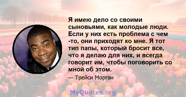 Я имею дело со своими сыновьями, как молодые люди. Если у них есть проблема с чем -то, они приходят ко мне. Я тот тип папы, который бросит все, что я делаю для них, и всегда говорит им, чтобы поговорить со мной об этом.