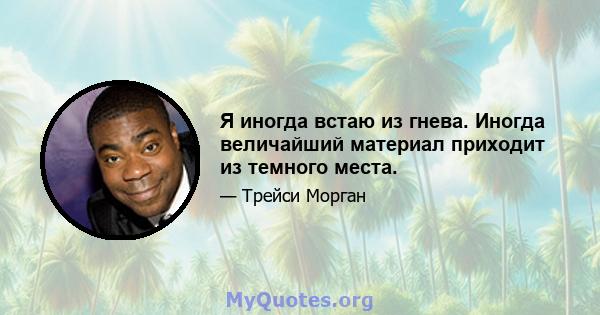 Я иногда встаю из гнева. Иногда величайший материал приходит из темного места.